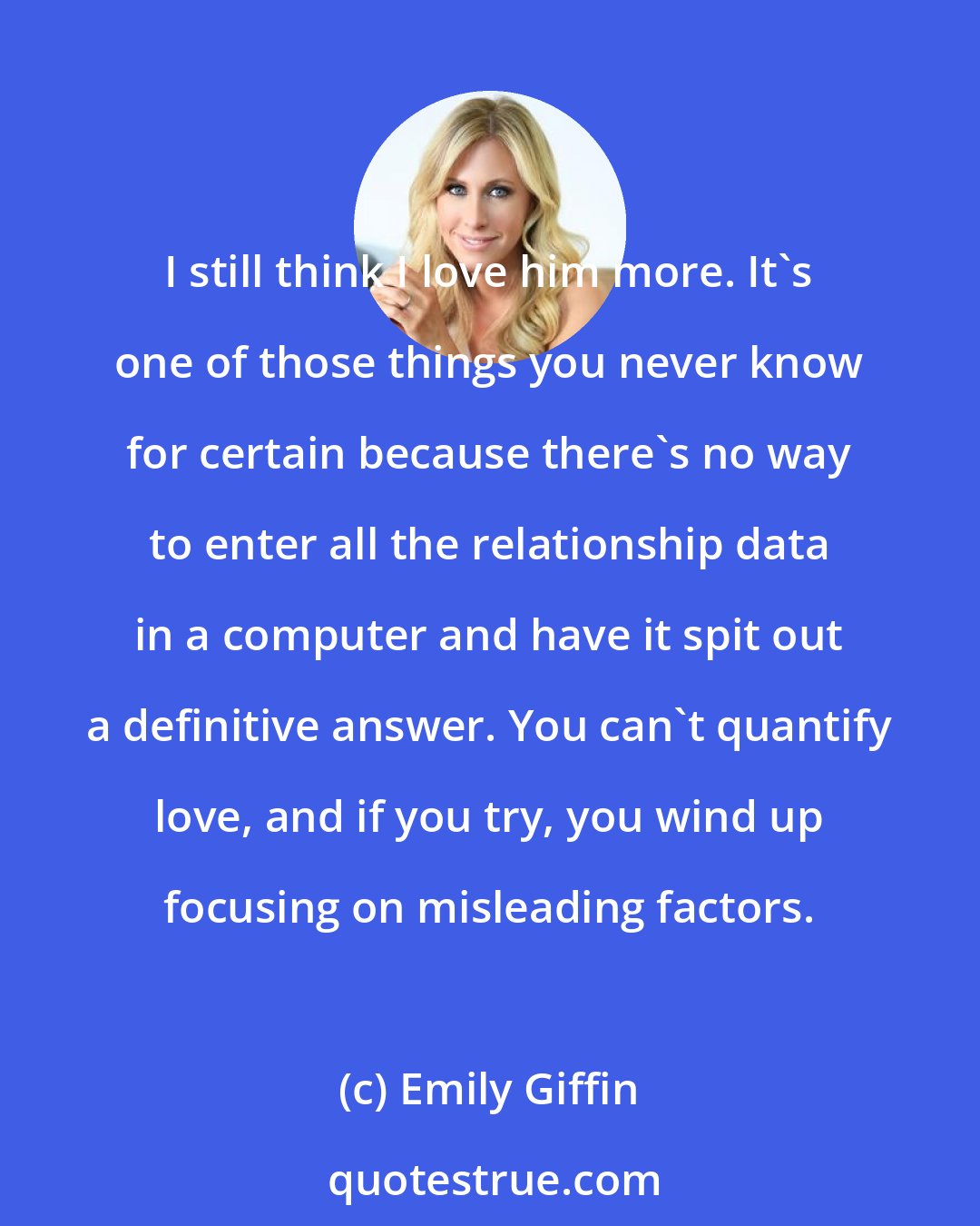 Emily Giffin: I still think I love him more. It's one of those things you never know for certain because there's no way to enter all the relationship data in a computer and have it spit out a definitive answer. You can't quantify love, and if you try, you wind up focusing on misleading factors.