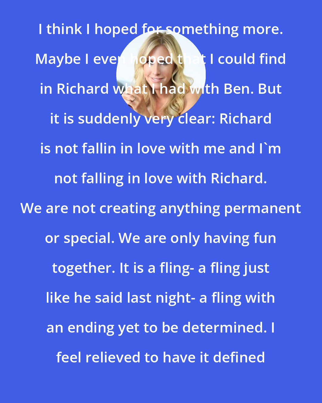 Emily Giffin: I think I hoped for something more. Maybe I even hoped that I could find in Richard what I had with Ben. But it is suddenly very clear: Richard is not fallin in love with me and I'm not falling in love with Richard. We are not creating anything permanent or special. We are only having fun together. It is a fling- a fling just like he said last night- a fling with an ending yet to be determined. I feel relieved to have it defined