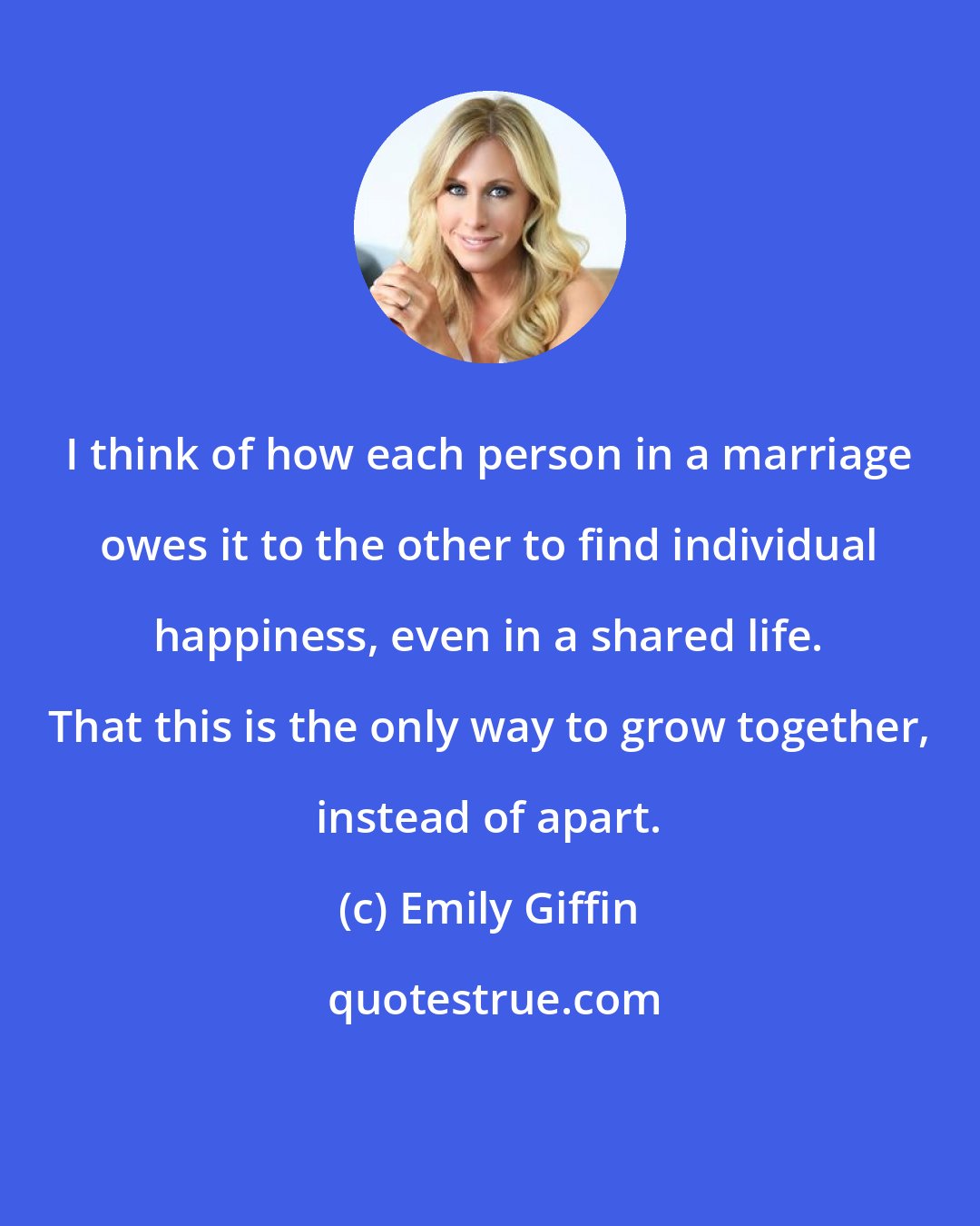 Emily Giffin: I think of how each person in a marriage owes it to the other to find individual happiness, even in a shared life. That this is the only way to grow together, instead of apart.