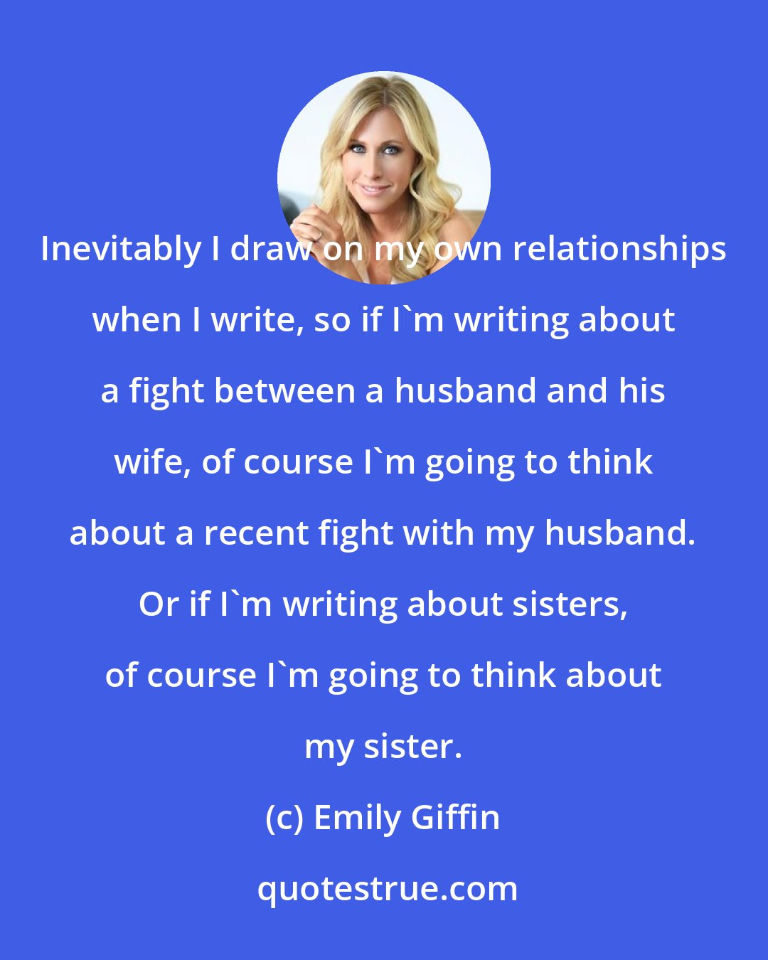 Emily Giffin: Inevitably I draw on my own relationships when I write, so if I'm writing about a fight between a husband and his wife, of course I'm going to think about a recent fight with my husband. Or if I'm writing about sisters, of course I'm going to think about my sister.