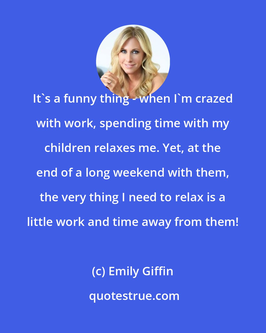 Emily Giffin: It's a funny thing - when I'm crazed with work, spending time with my children relaxes me. Yet, at the end of a long weekend with them, the very thing I need to relax is a little work and time away from them!