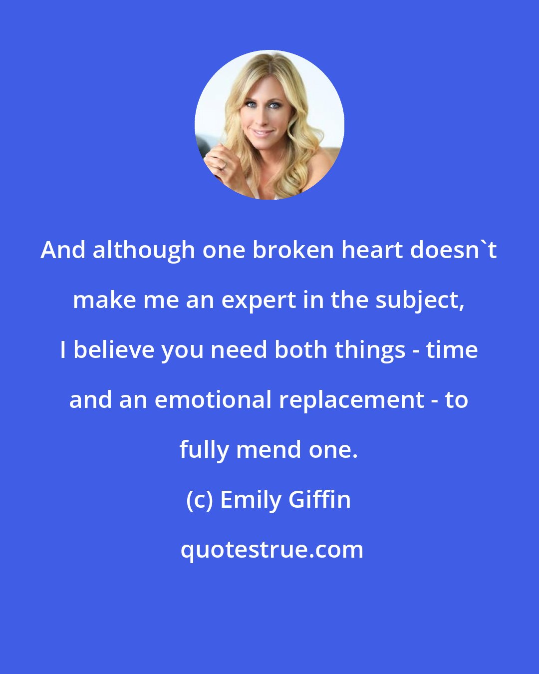 Emily Giffin: And although one broken heart doesn't make me an expert in the subject, I believe you need both things - time and an emotional replacement - to fully mend one.