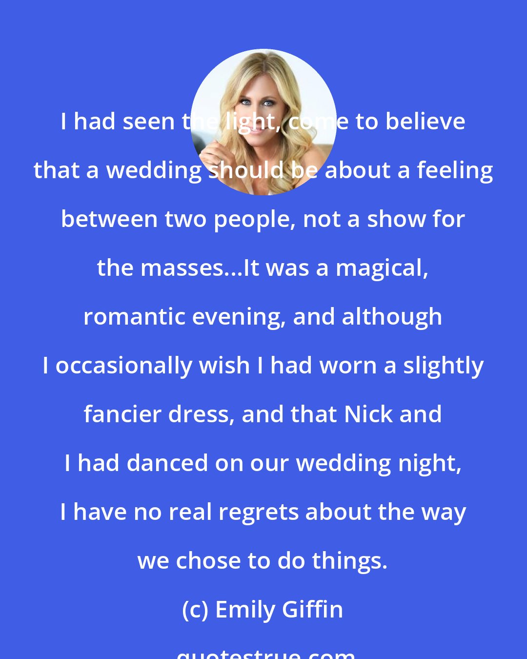 Emily Giffin: I had seen the light, come to believe that a wedding should be about a feeling between two people, not a show for the masses...It was a magical, romantic evening, and although I occasionally wish I had worn a slightly fancier dress, and that Nick and I had danced on our wedding night, I have no real regrets about the way we chose to do things.