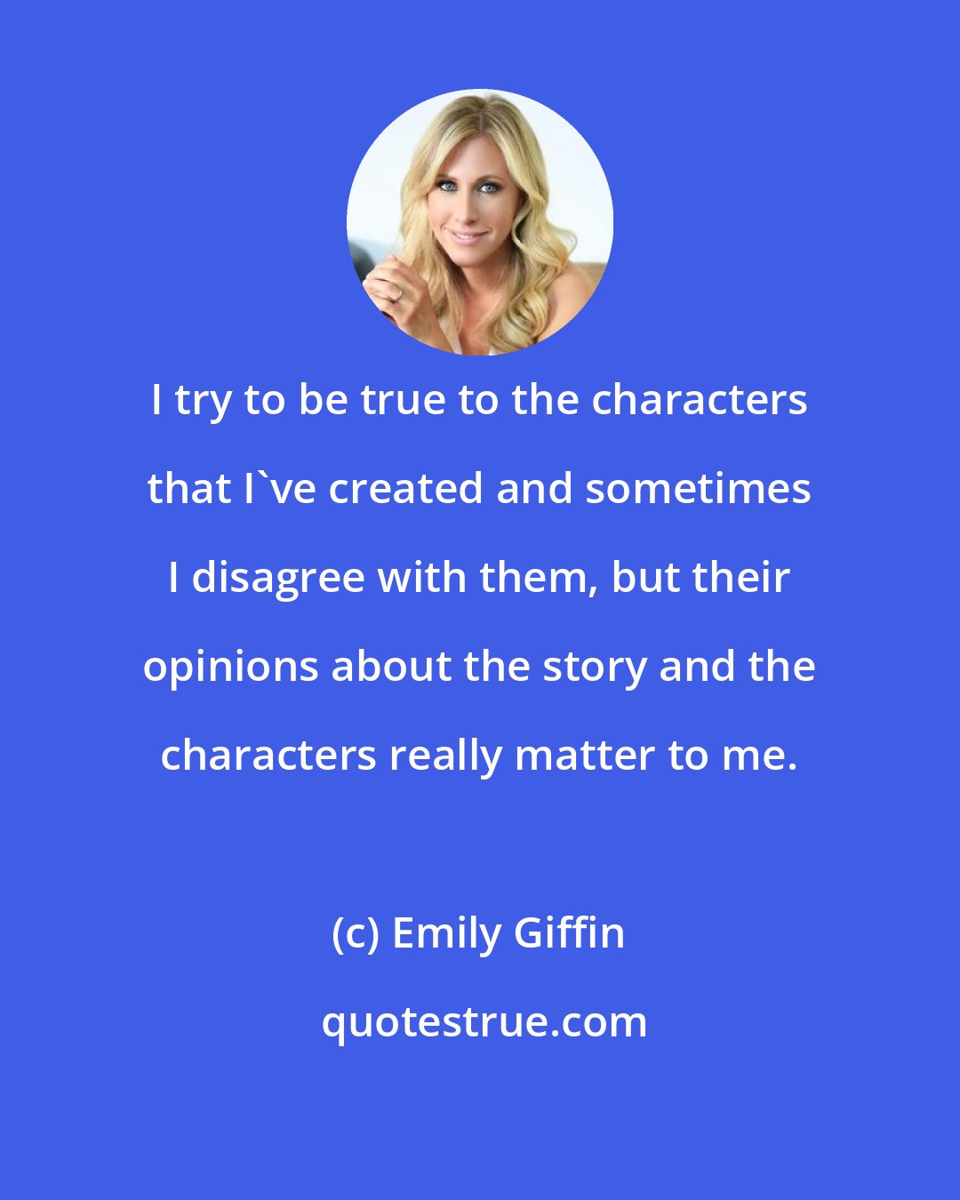 Emily Giffin: I try to be true to the characters that I've created and sometimes I disagree with them, but their opinions about the story and the characters really matter to me.