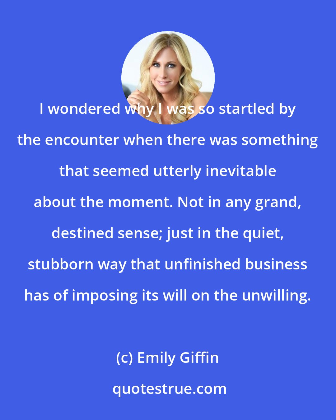 Emily Giffin: I wondered why I was so startled by the encounter when there was something that seemed utterly inevitable about the moment. Not in any grand, destined sense; just in the quiet, stubborn way that unfinished business has of imposing its will on the unwilling.