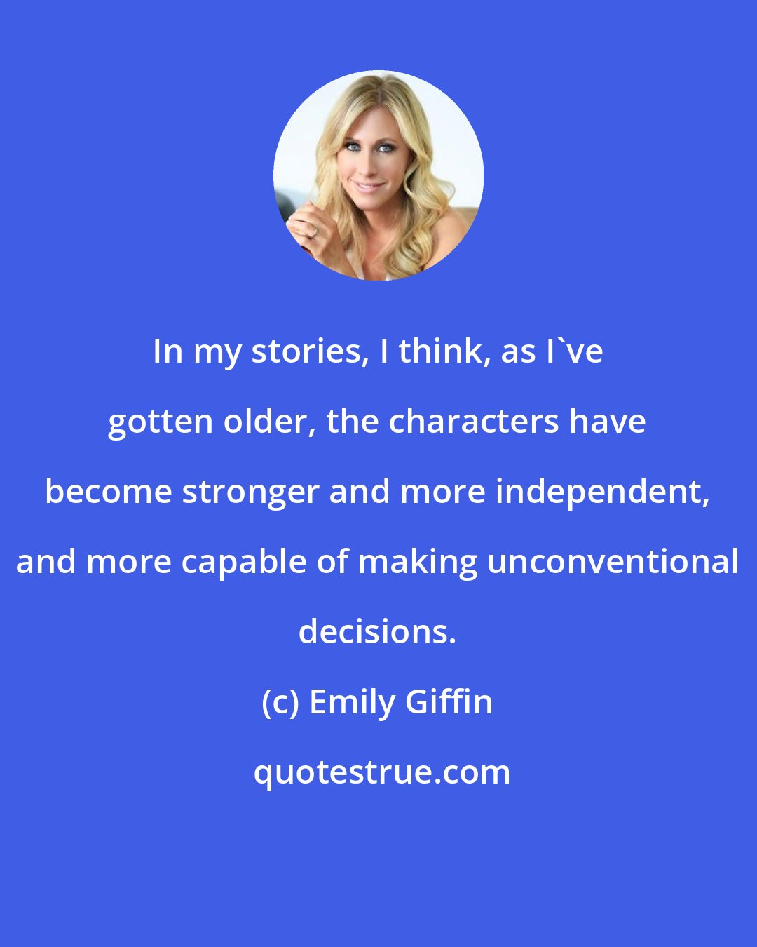 Emily Giffin: In my stories, I think, as I've gotten older, the characters have become stronger and more independent, and more capable of making unconventional decisions.