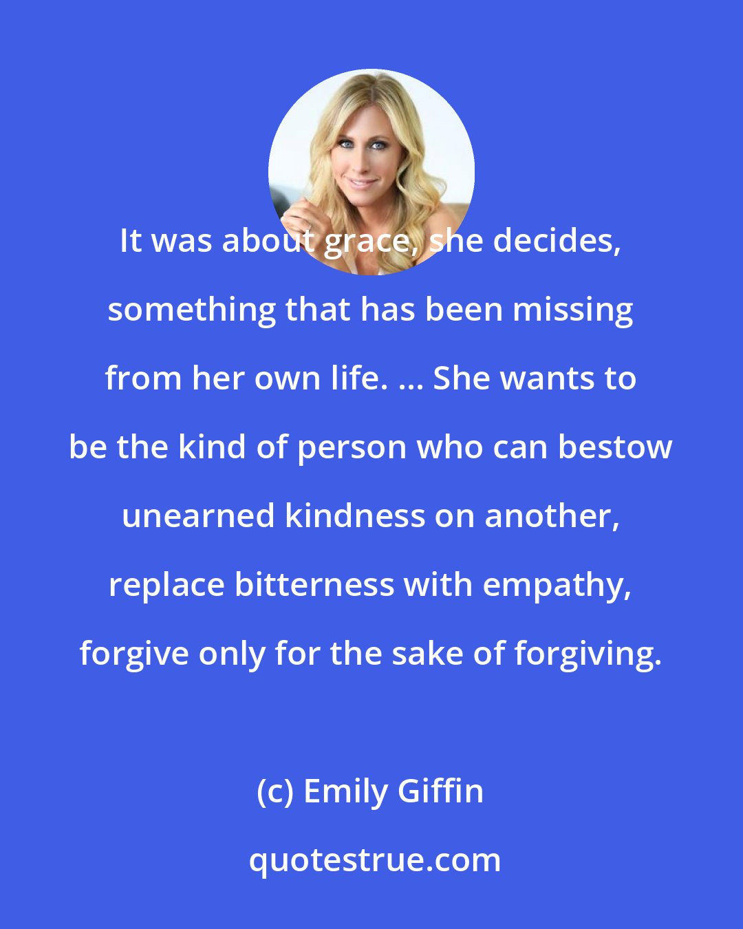 Emily Giffin: It was about grace, she decides, something that has been missing from her own life. ... She wants to be the kind of person who can bestow unearned kindness on another, replace bitterness with empathy, forgive only for the sake of forgiving.