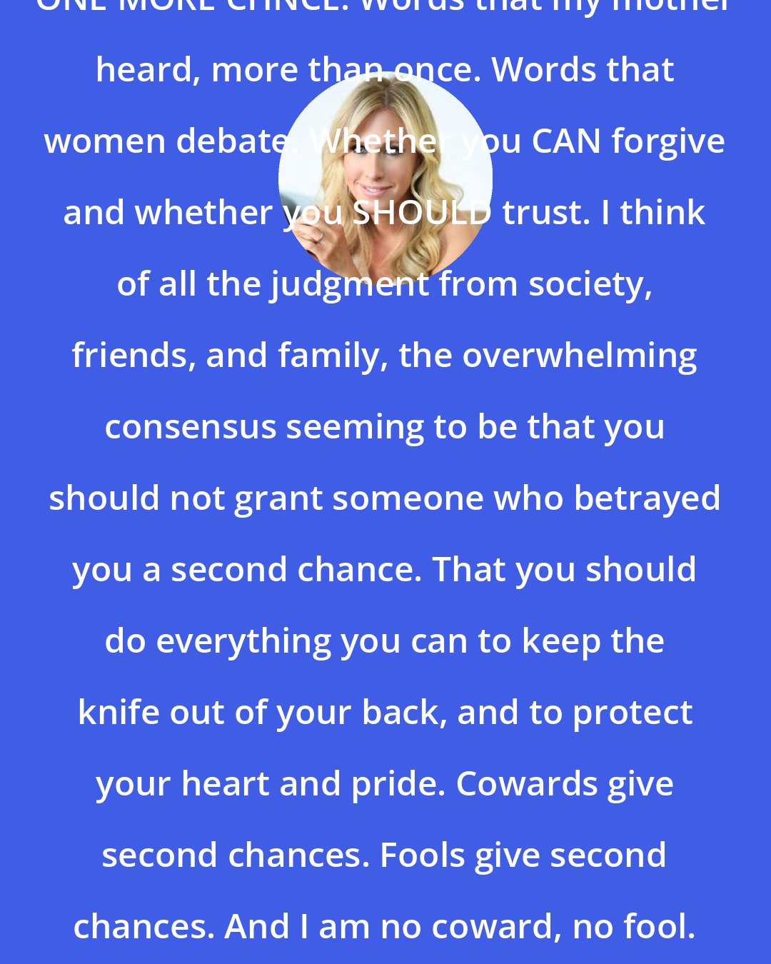 Emily Giffin: ONE MORE CHNCE. Words that my mother heard, more than once. Words that women debate. Whether you CAN forgive and whether you SHOULD trust. I think of all the judgment from society, friends, and family, the overwhelming consensus seeming to be that you should not grant someone who betrayed you a second chance. That you should do everything you can to keep the knife out of your back, and to protect your heart and pride. Cowards give second chances. Fools give second chances. And I am no coward, no fool.