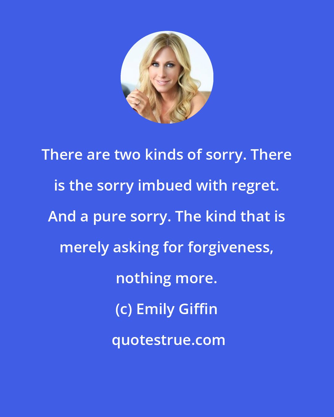 Emily Giffin: There are two kinds of sorry. There is the sorry imbued with regret. And a pure sorry. The kind that is merely asking for forgiveness, nothing more.