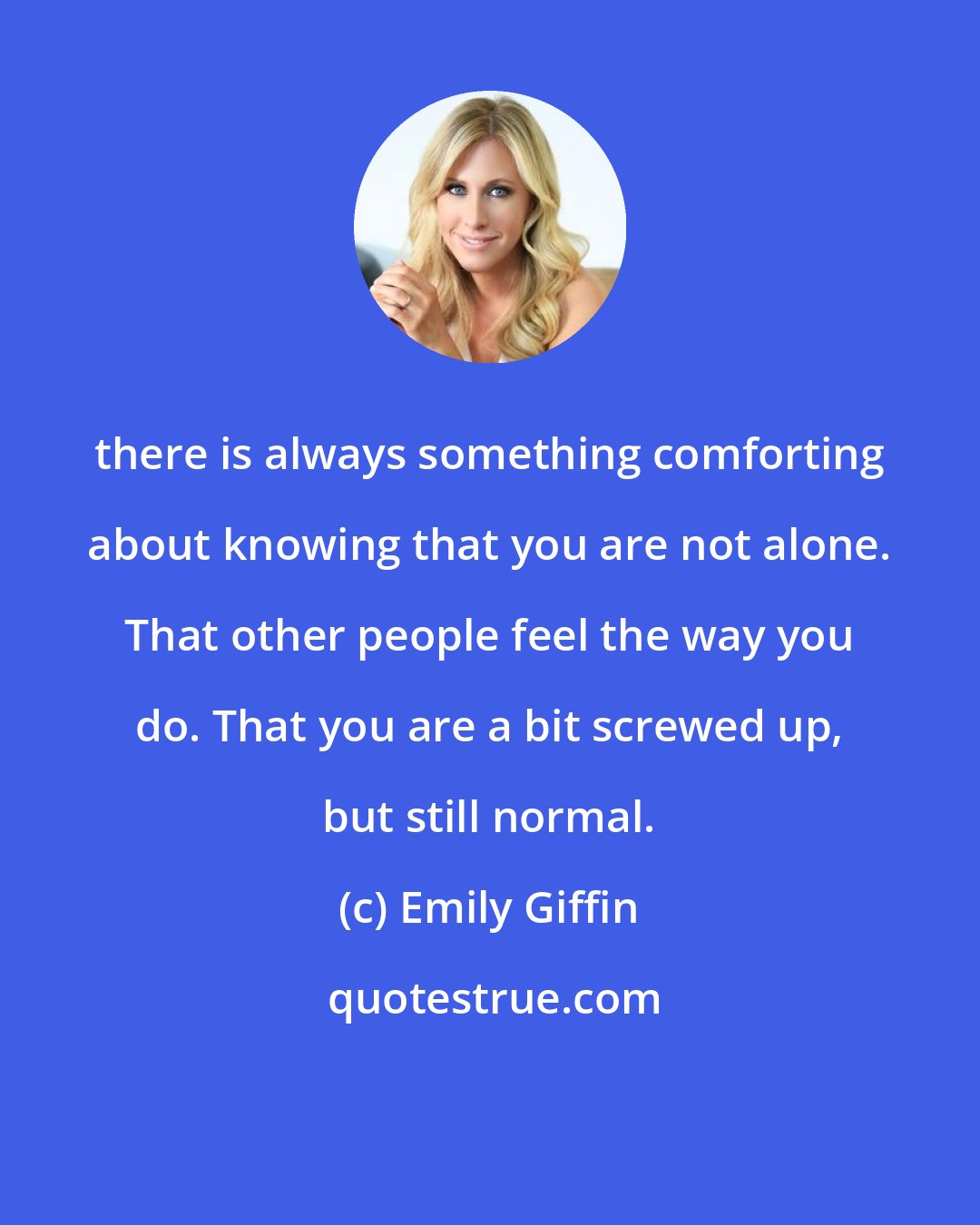 Emily Giffin: there is always something comforting about knowing that you are not alone. That other people feel the way you do. That you are a bit screwed up, but still normal.