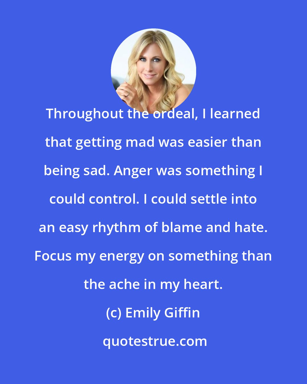 Emily Giffin: Throughout the ordeal, I learned that getting mad was easier than being sad. Anger was something I could control. I could settle into an easy rhythm of blame and hate. Focus my energy on something than the ache in my heart.