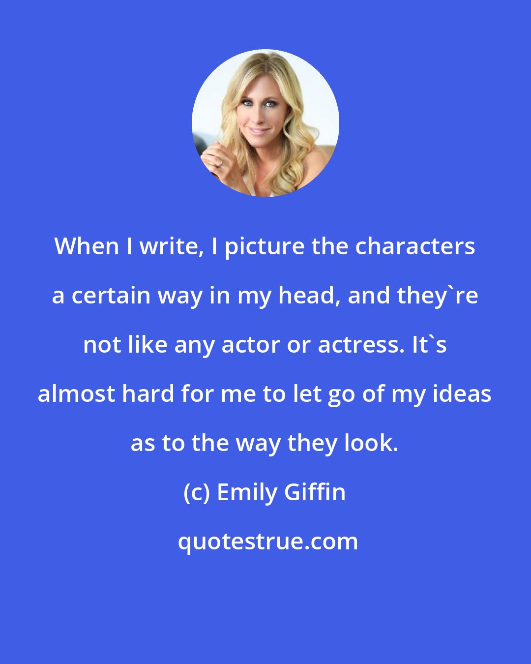 Emily Giffin: When I write, I picture the characters a certain way in my head, and they're not like any actor or actress. It's almost hard for me to let go of my ideas as to the way they look.