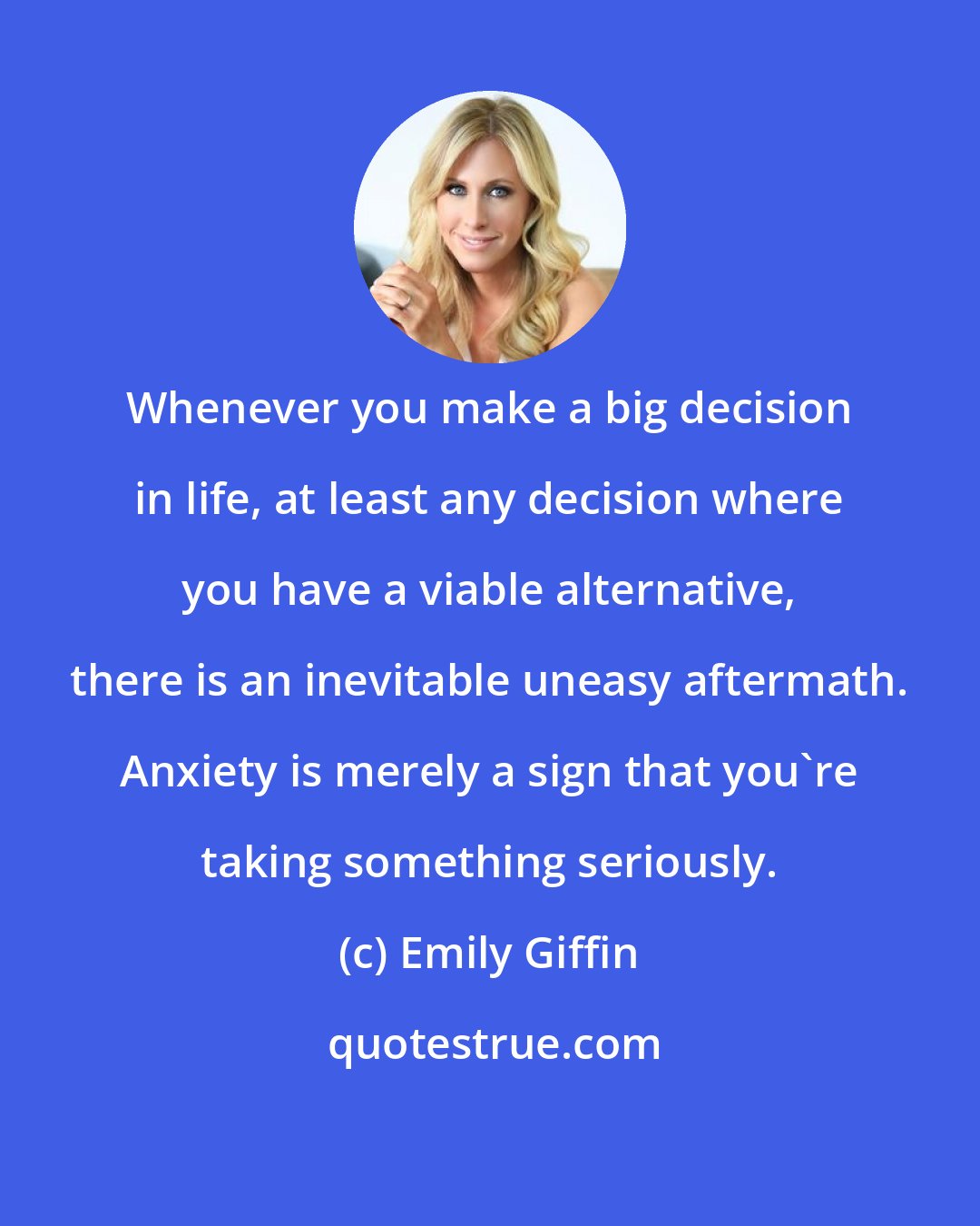 Emily Giffin: Whenever you make a big decision in life, at least any decision where you have a viable alternative, there is an inevitable uneasy aftermath. Anxiety is merely a sign that you're taking something seriously.