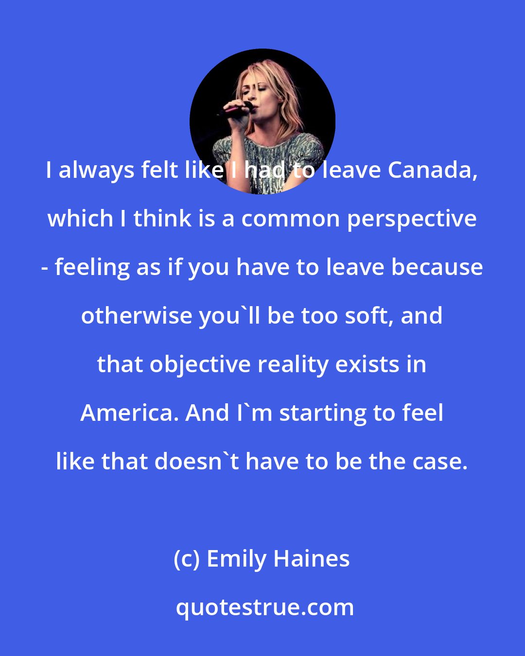 Emily Haines: I always felt like I had to leave Canada, which I think is a common perspective - feeling as if you have to leave because otherwise you'll be too soft, and that objective reality exists in America. And I'm starting to feel like that doesn't have to be the case.