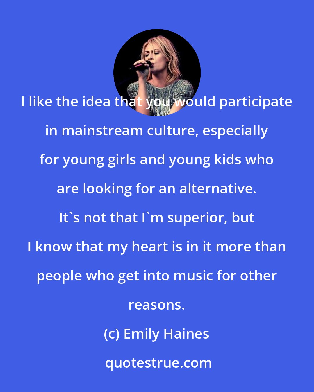 Emily Haines: I like the idea that you would participate in mainstream culture, especially for young girls and young kids who are looking for an alternative. It's not that I'm superior, but I know that my heart is in it more than people who get into music for other reasons.