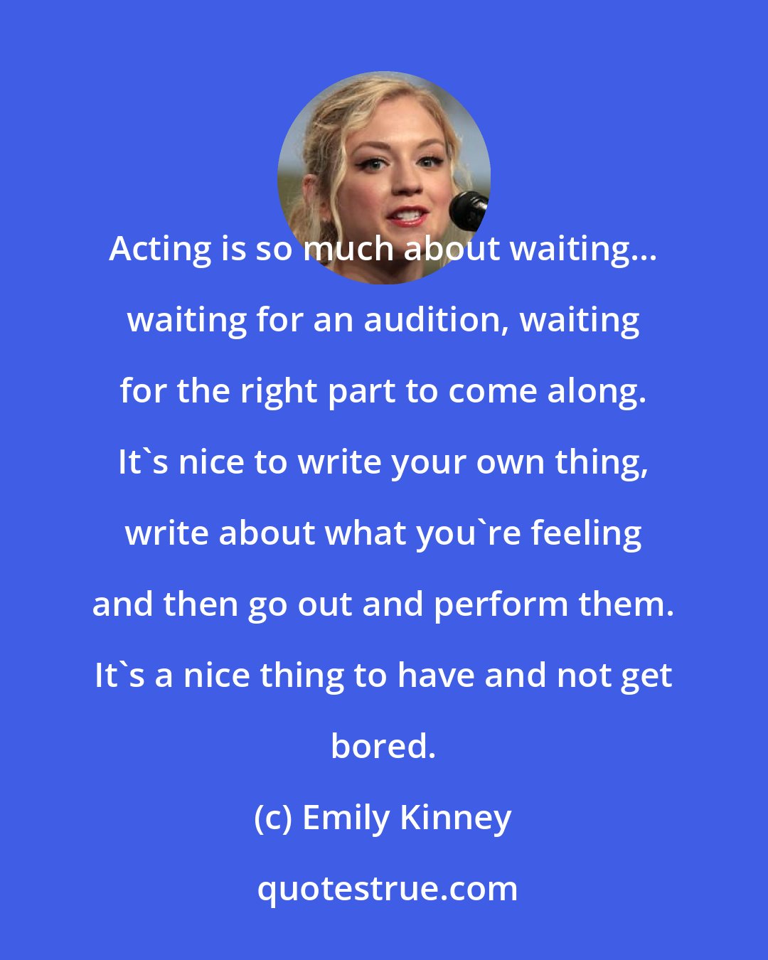 Emily Kinney: Acting is so much about waiting... waiting for an audition, waiting for the right part to come along. It's nice to write your own thing, write about what you're feeling and then go out and perform them. It's a nice thing to have and not get bored.