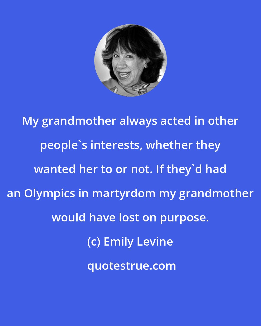 Emily Levine: My grandmother always acted in other people's interests, whether they wanted her to or not. If they'd had an Olympics in martyrdom my grandmother would have lost on purpose.