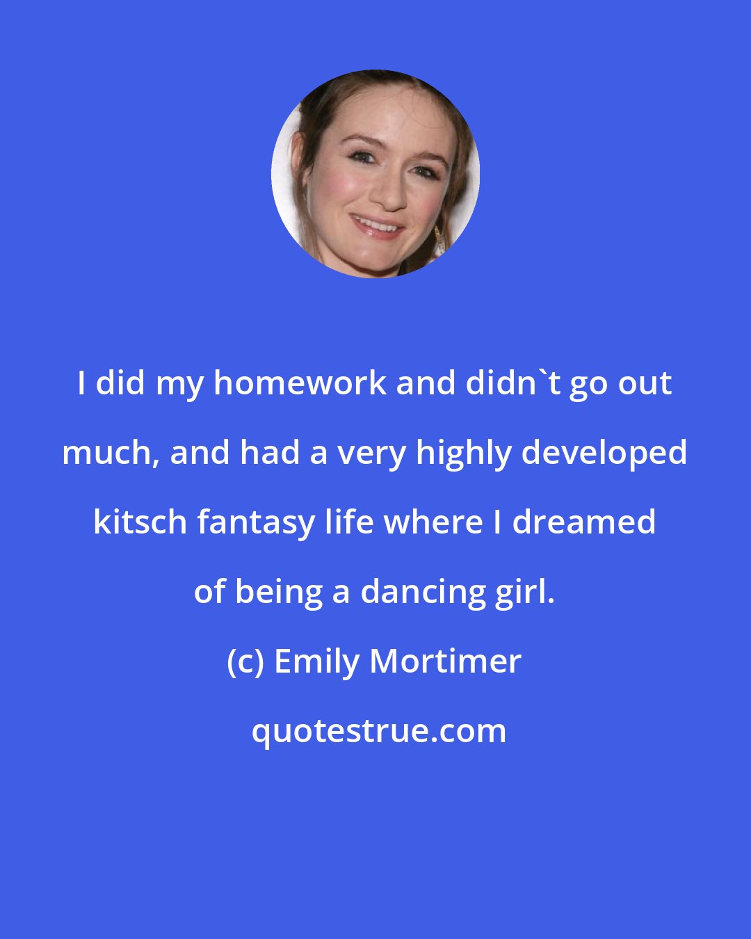 Emily Mortimer: I did my homework and didn't go out much, and had a very highly developed kitsch fantasy life where I dreamed of being a dancing girl.