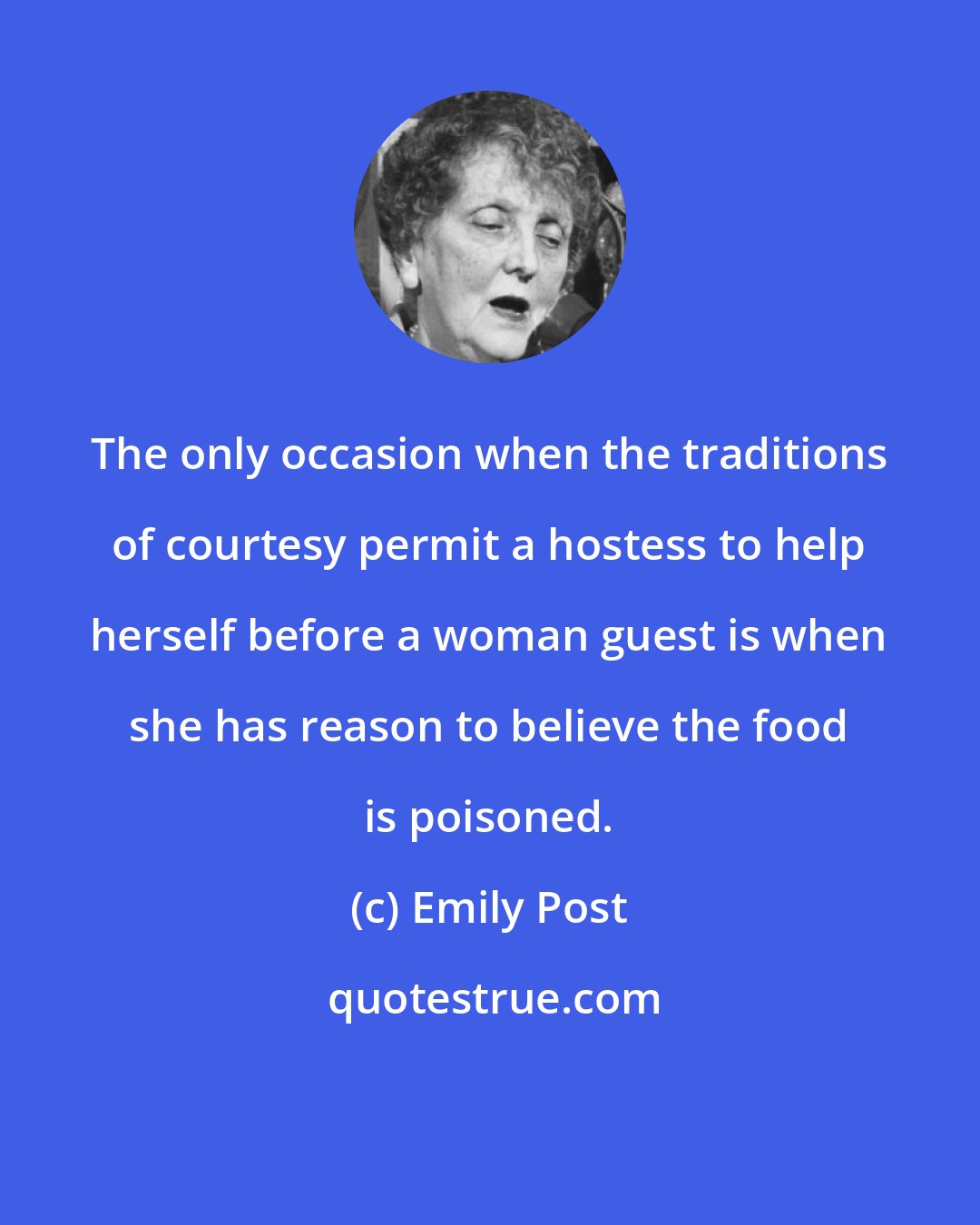 Emily Post: The only occasion when the traditions of courtesy permit a hostess to help herself before a woman guest is when she has reason to believe the food is poisoned.