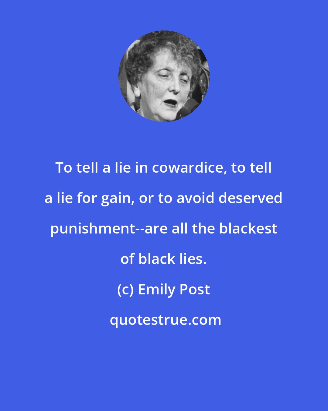 Emily Post: To tell a lie in cowardice, to tell a lie for gain, or to avoid deserved punishment--are all the blackest of black lies.