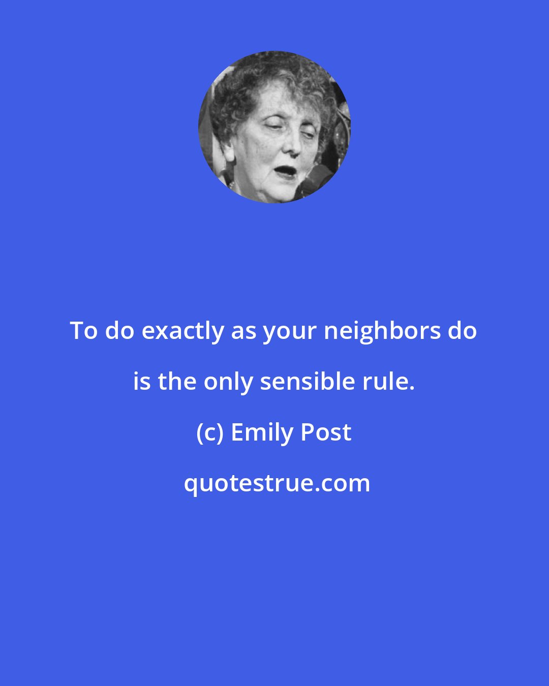 Emily Post: To do exactly as your neighbors do is the only sensible rule.
