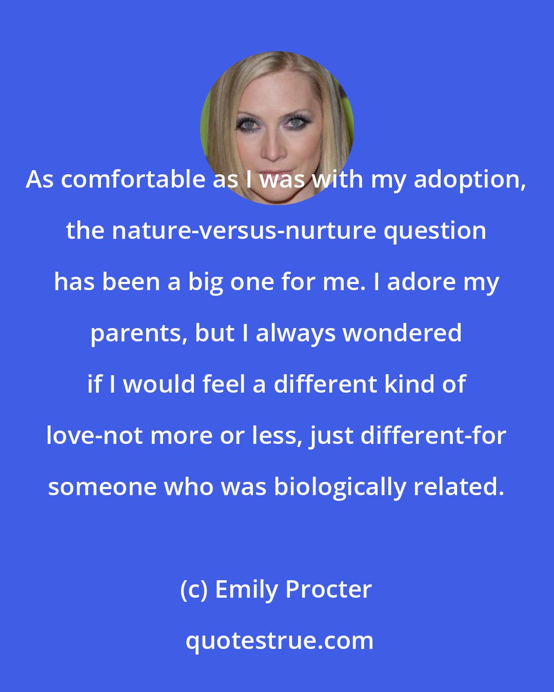 Emily Procter: As comfortable as I was with my adoption, the nature-versus-nurture question has been a big one for me. I adore my parents, but I always wondered if I would feel a different kind of love-not more or less, just different-for someone who was biologically related.