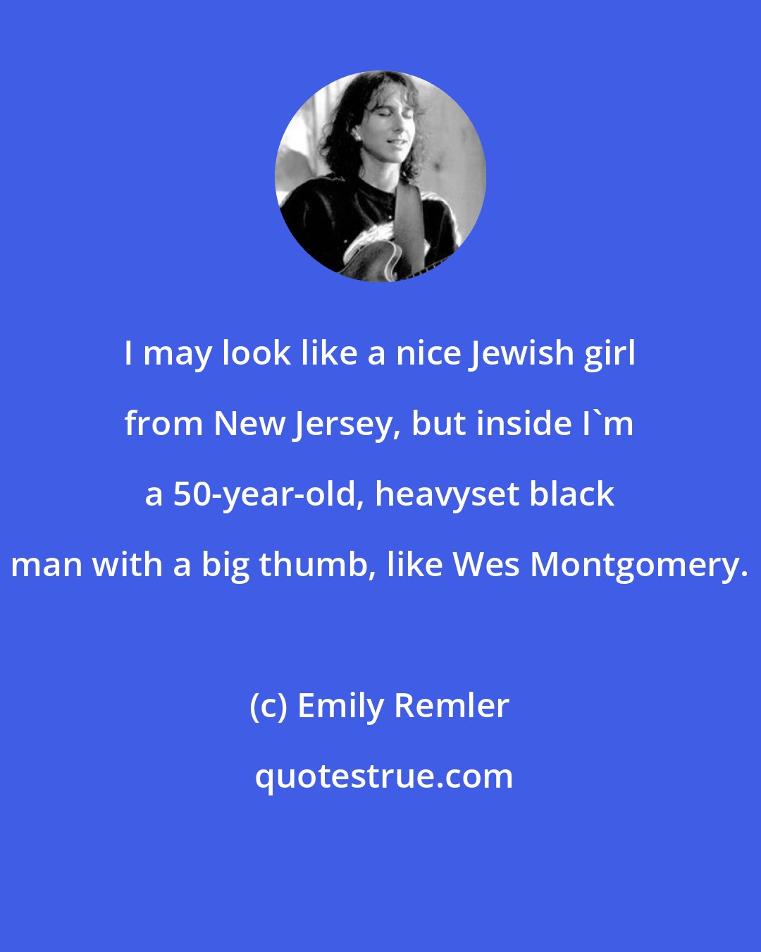 Emily Remler: I may look like a nice Jewish girl from New Jersey, but inside I'm a 50-year-old, heavyset black man with a big thumb, like Wes Montgomery.