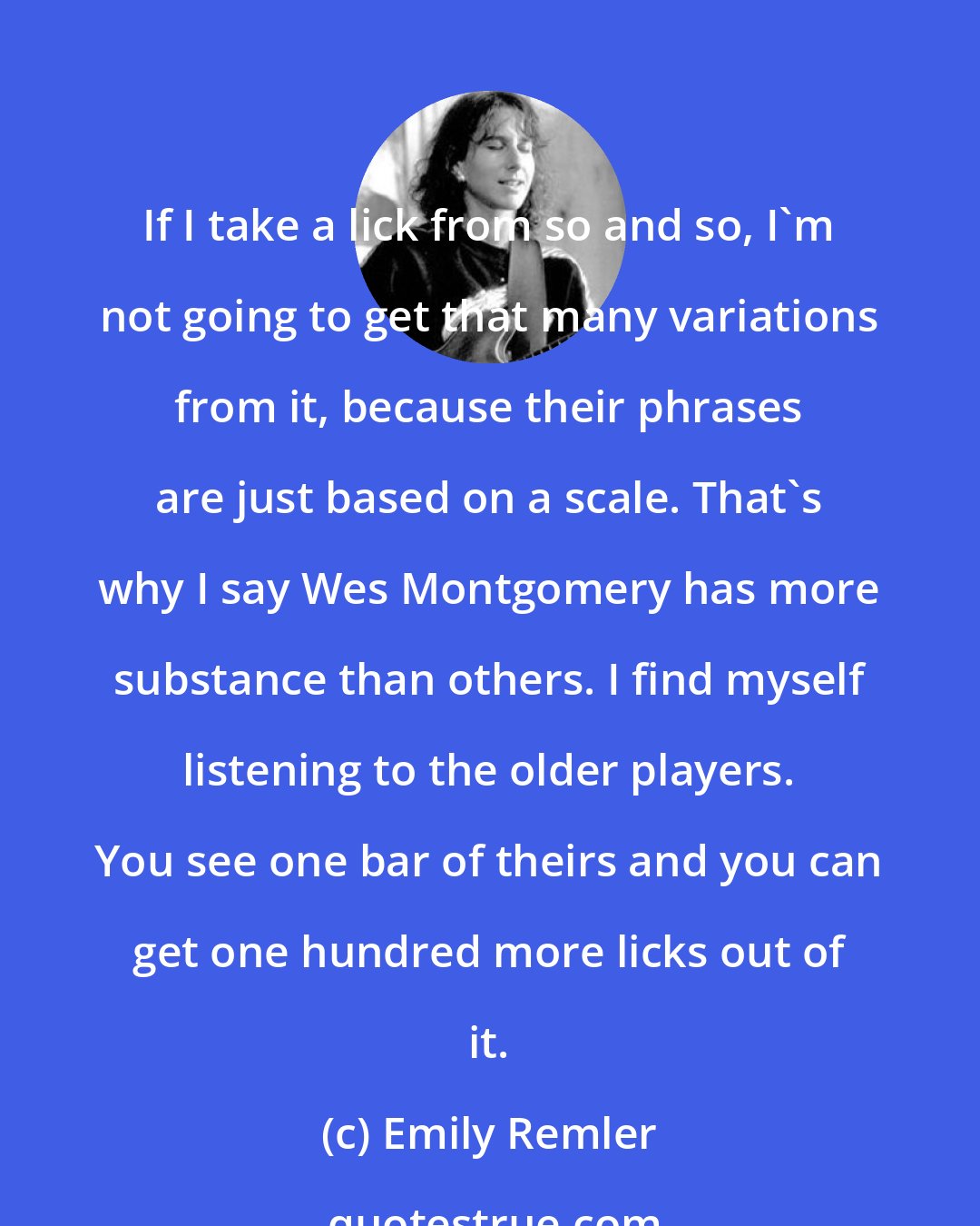 Emily Remler: If I take a lick from so and so, I'm not going to get that many variations from it, because their phrases are just based on a scale. That's why I say Wes Montgomery has more substance than others. I find myself listening to the older players. You see one bar of theirs and you can get one hundred more licks out of it.