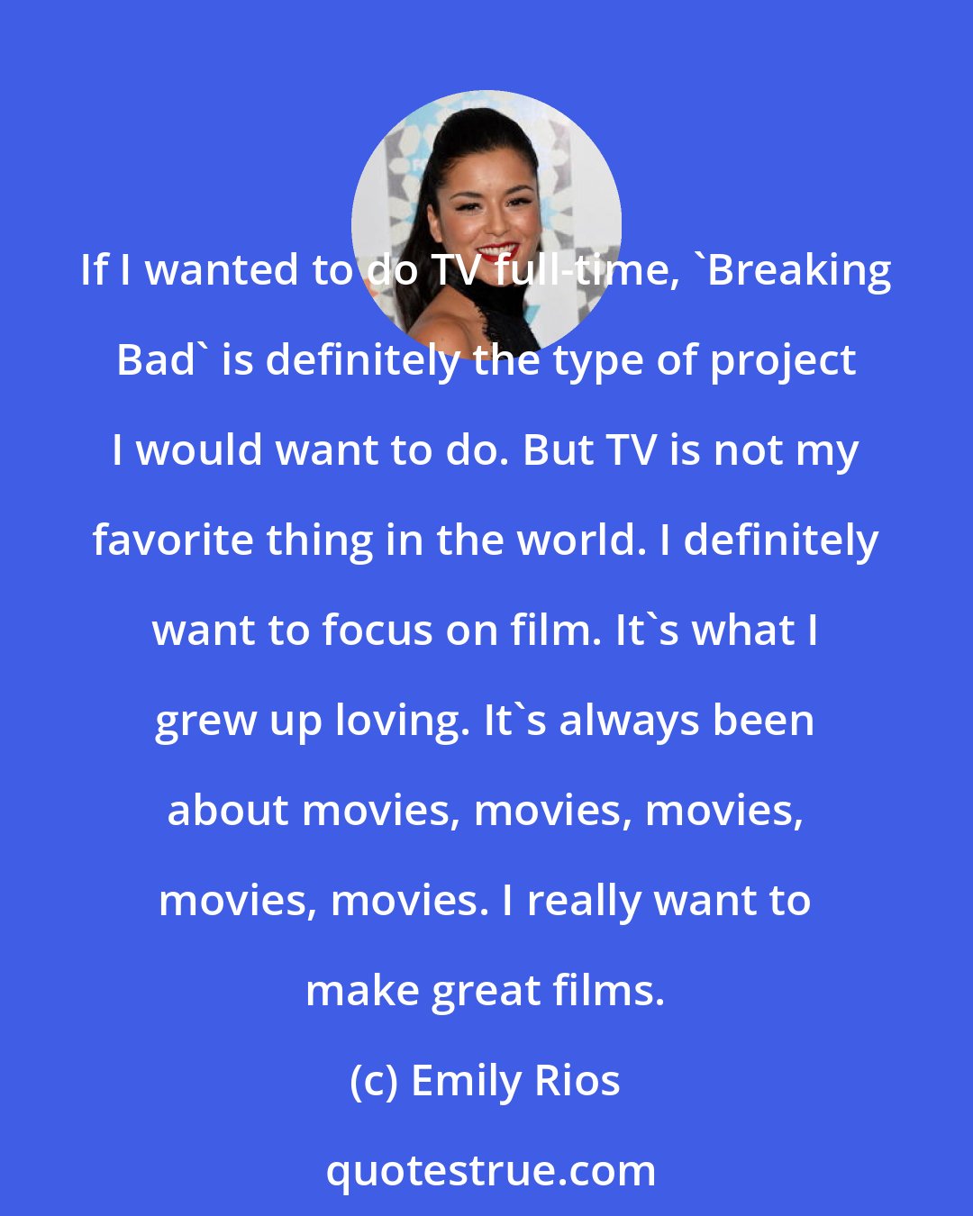 Emily Rios: If I wanted to do TV full-time, 'Breaking Bad' is definitely the type of project I would want to do. But TV is not my favorite thing in the world. I definitely want to focus on film. It's what I grew up loving. It's always been about movies, movies, movies, movies, movies. I really want to make great films.