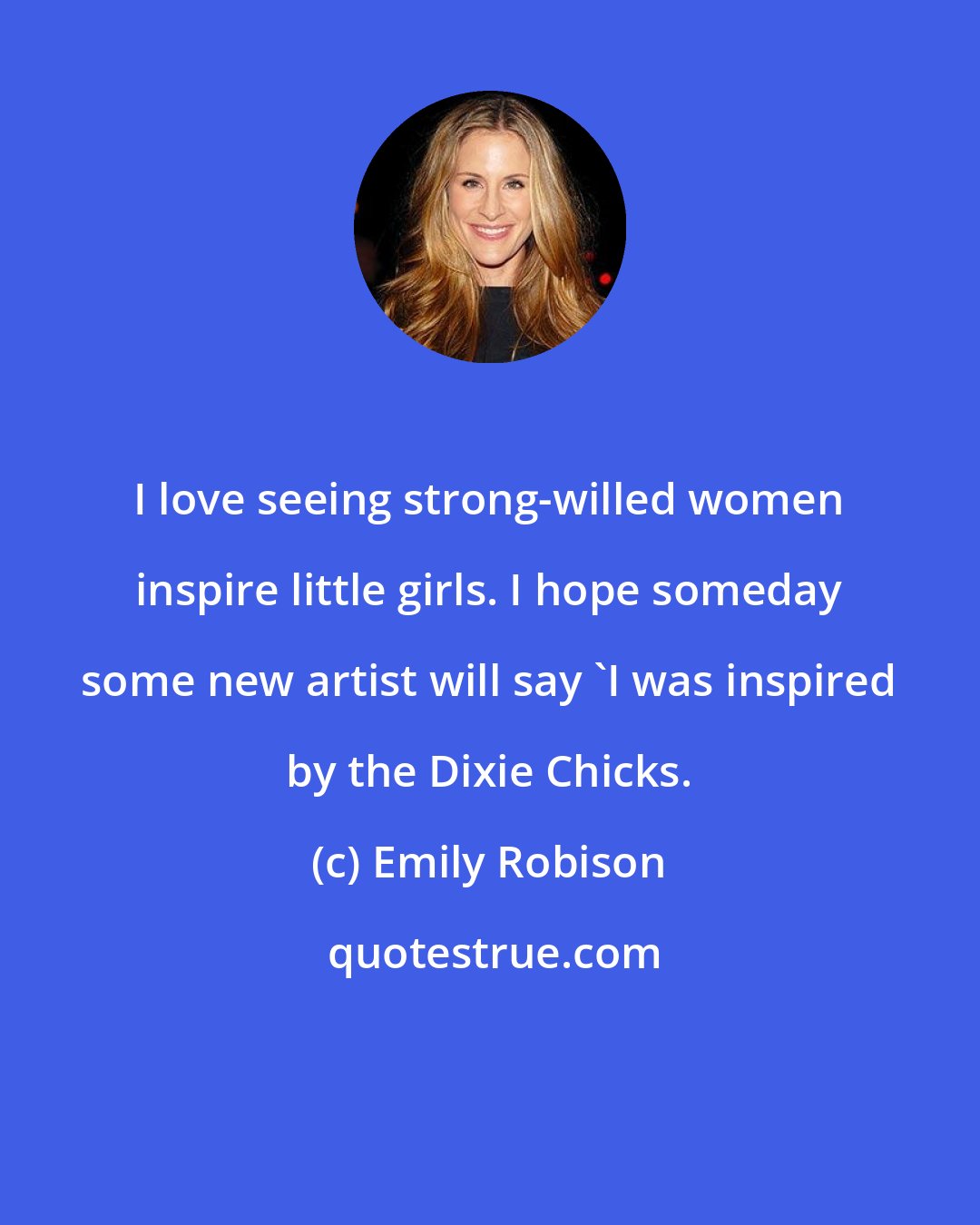 Emily Robison: I love seeing strong-willed women inspire little girls. I hope someday some new artist will say 'I was inspired by the Dixie Chicks.