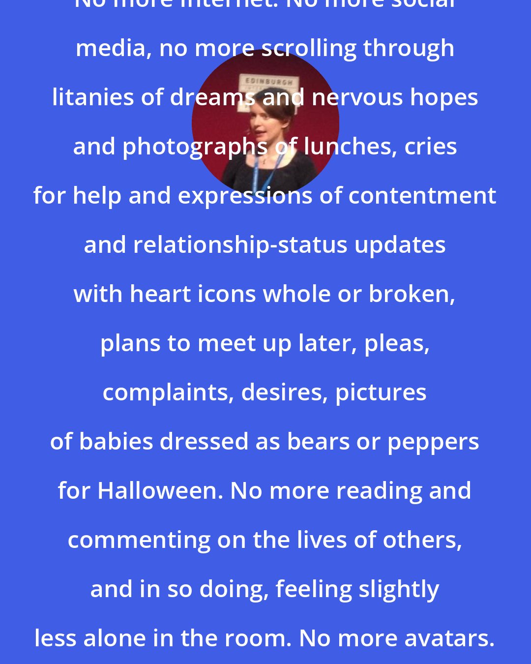 Emily St. John Mandel: No more Internet. No more social media, no more scrolling through litanies of dreams and nervous hopes and photographs of lunches, cries for help and expressions of contentment and relationship-status updates with heart icons whole or broken, plans to meet up later, pleas, complaints, desires, pictures of babies dressed as bears or peppers for Halloween. No more reading and commenting on the lives of others, and in so doing, feeling slightly less alone in the room. No more avatars.