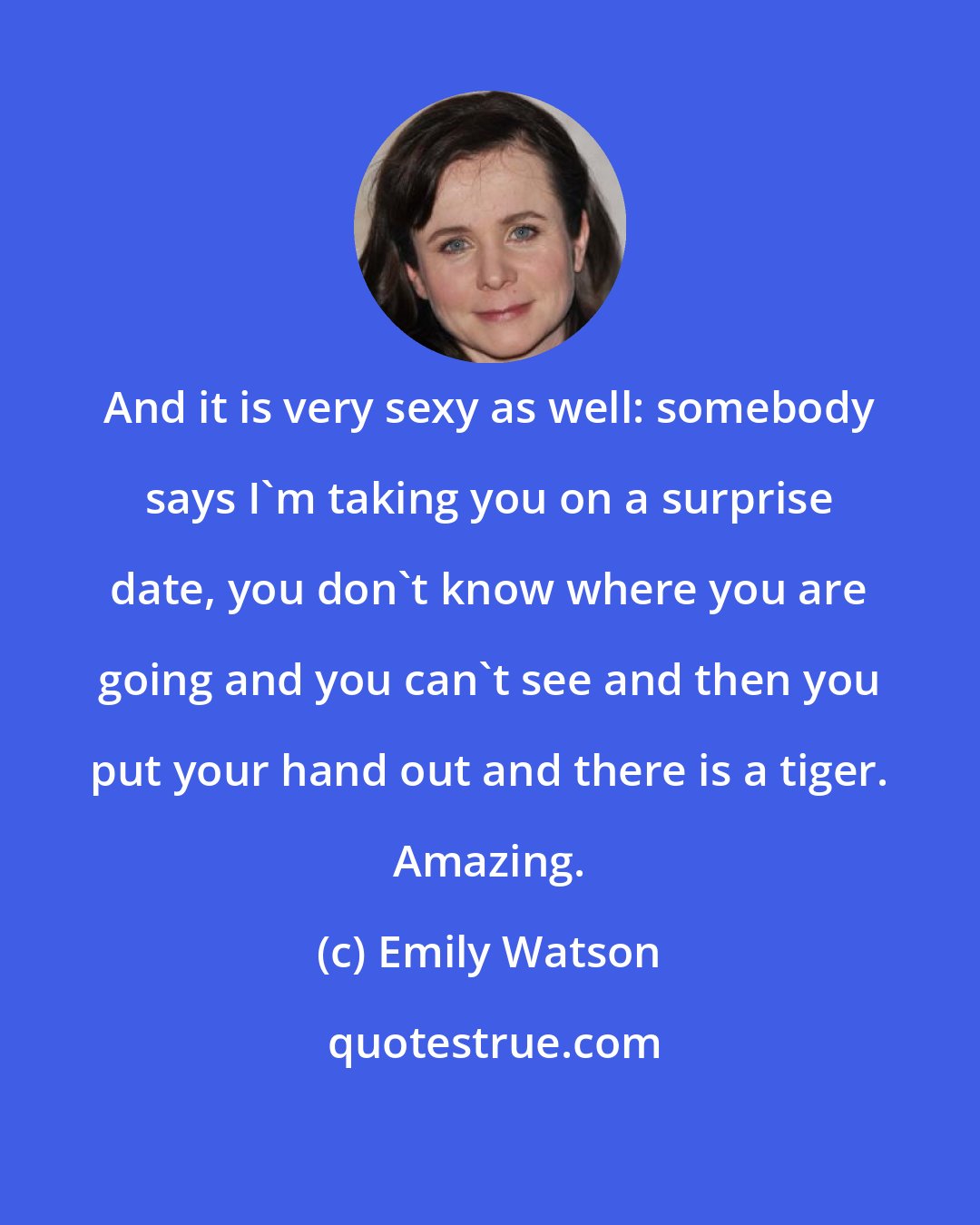 Emily Watson: And it is very sexy as well: somebody says I'm taking you on a surprise date, you don't know where you are going and you can't see and then you put your hand out and there is a tiger. Amazing.