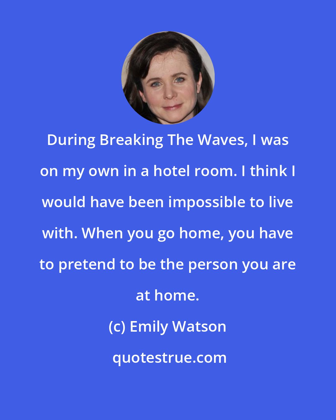 Emily Watson: During Breaking The Waves, I was on my own in a hotel room. I think I would have been impossible to live with. When you go home, you have to pretend to be the person you are at home.