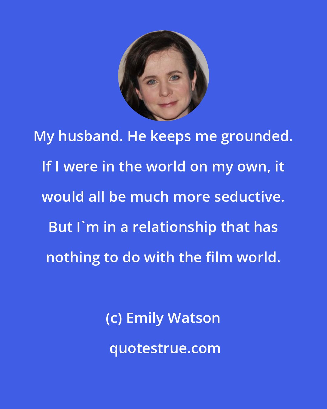 Emily Watson: My husband. He keeps me grounded. If I were in the world on my own, it would all be much more seductive. But I'm in a relationship that has nothing to do with the film world.