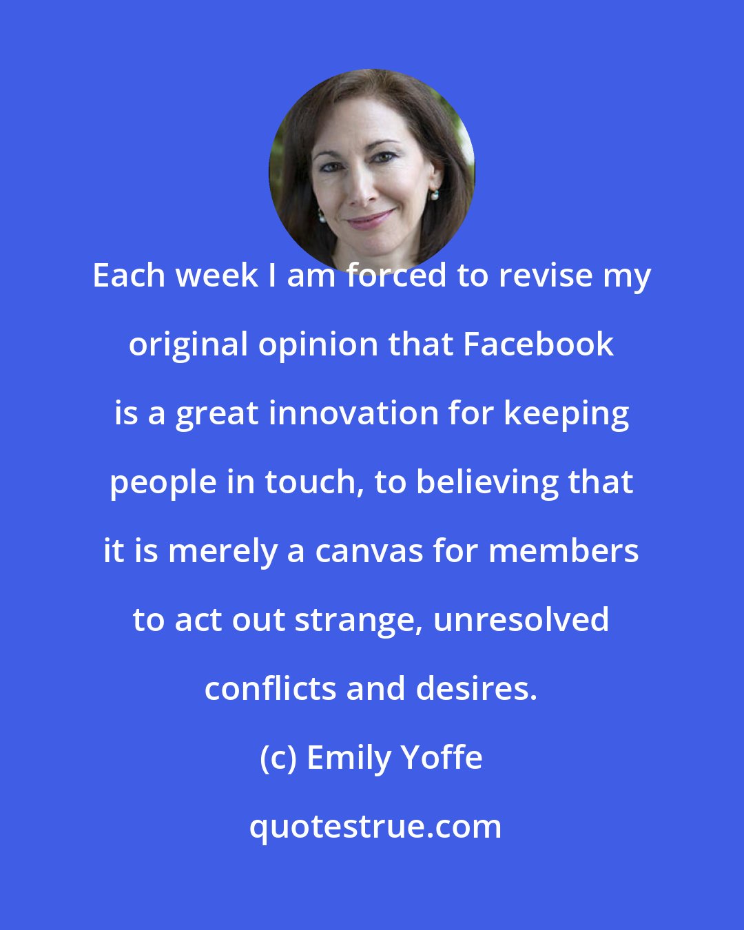 Emily Yoffe: Each week I am forced to revise my original opinion that Facebook is a great innovation for keeping people in touch, to believing that it is merely a canvas for members to act out strange, unresolved conflicts and desires.