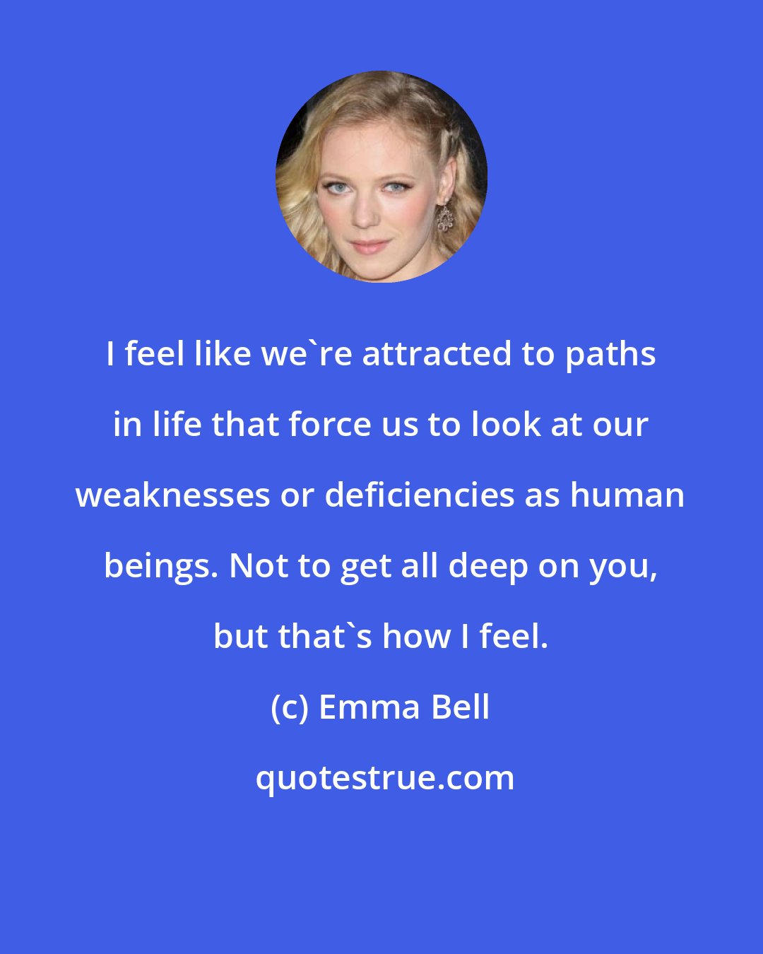 Emma Bell: I feel like we're attracted to paths in life that force us to look at our weaknesses or deficiencies as human beings. Not to get all deep on you, but that's how I feel.
