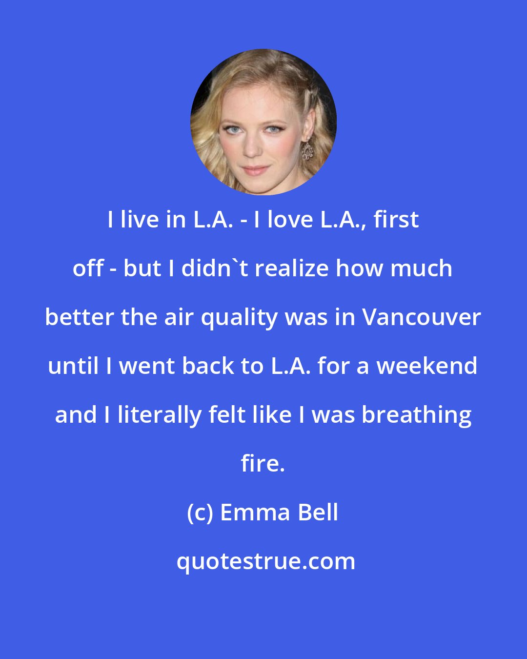 Emma Bell: I live in L.A. - I love L.A., first off - but I didn't realize how much better the air quality was in Vancouver until I went back to L.A. for a weekend and I literally felt like I was breathing fire.