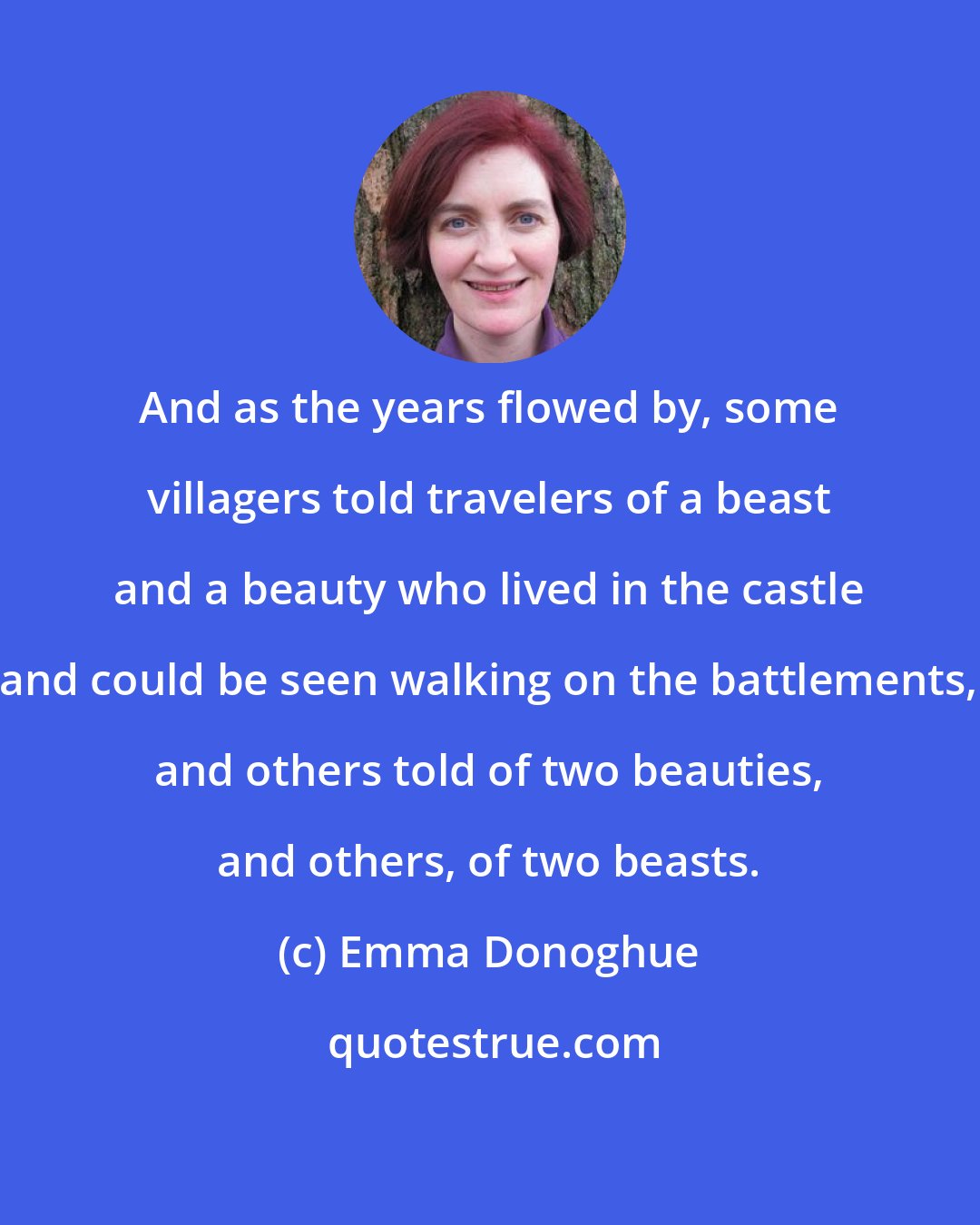 Emma Donoghue: And as the years flowed by, some villagers told travelers of a beast and a beauty who lived in the castle and could be seen walking on the battlements, and others told of two beauties, and others, of two beasts.