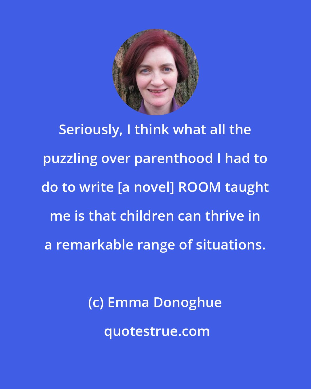 Emma Donoghue: Seriously, I think what all the puzzling over parenthood I had to do to write [a novel] ROOM taught me is that children can thrive in a remarkable range of situations.