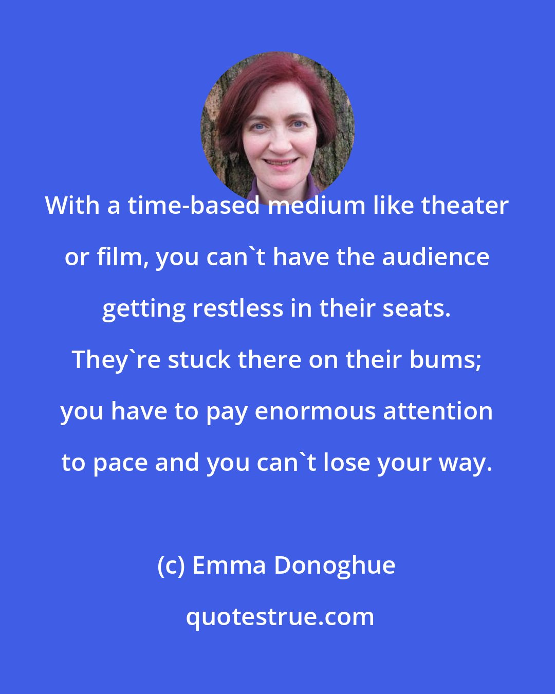 Emma Donoghue: With a time-based medium like theater or film, you can't have the audience getting restless in their seats. They're stuck there on their bums; you have to pay enormous attention to pace and you can't lose your way.