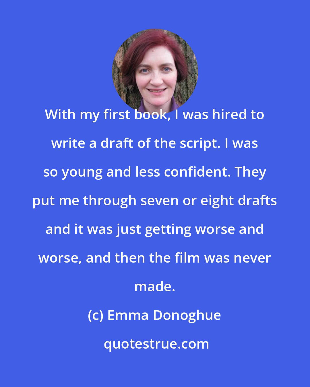Emma Donoghue: With my first book, I was hired to write a draft of the script. I was so young and less confident. They put me through seven or eight drafts and it was just getting worse and worse, and then the film was never made.