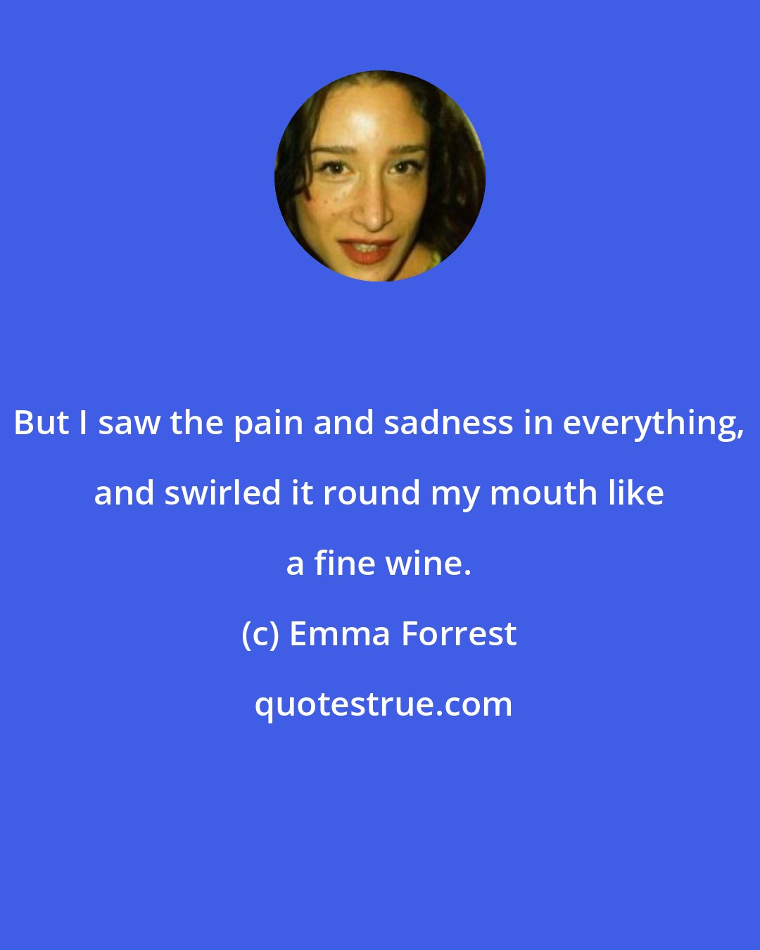 Emma Forrest: But I saw the pain and sadness in everything, and swirled it round my mouth like a fine wine.