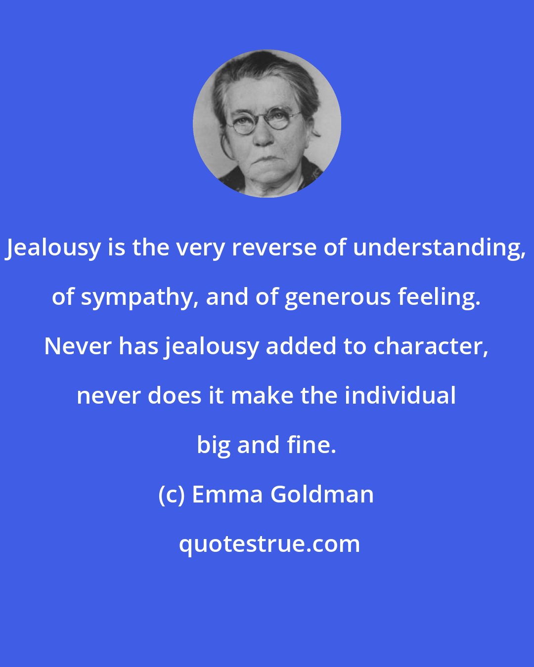 Emma Goldman: Jealousy is the very reverse of understanding, of sympathy, and of generous feeling. Never has jealousy added to character, never does it make the individual big and fine.