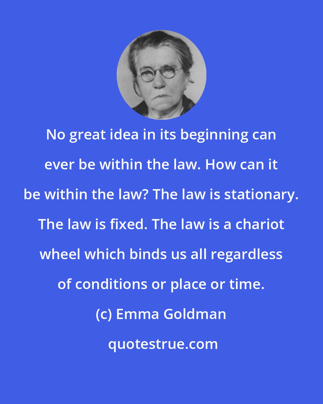 Emma Goldman: No great idea in its beginning can ever be within the law. How can it be within the law? The law is stationary. The law is fixed. The law is a chariot wheel which binds us all regardless of conditions or place or time.