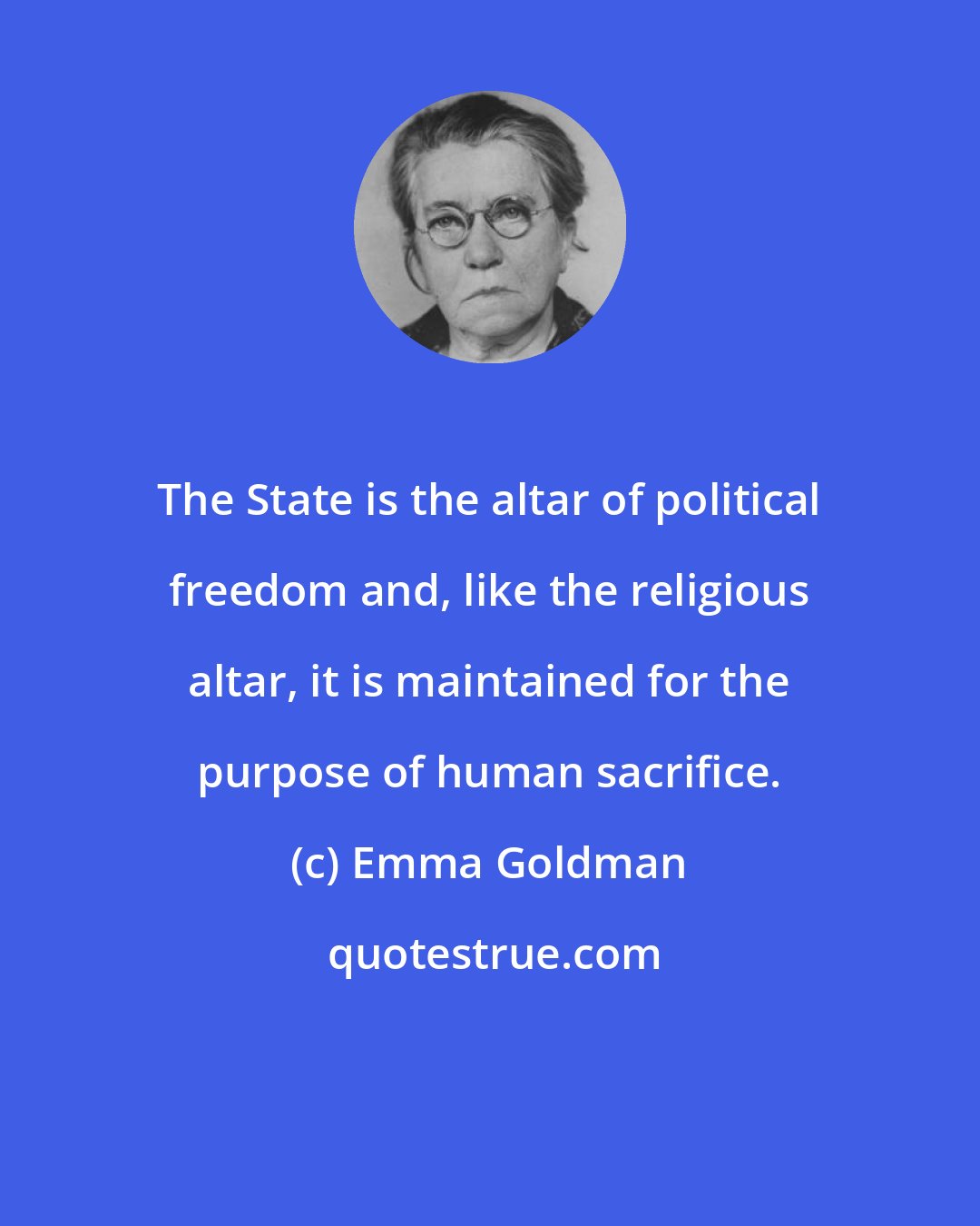 Emma Goldman: The State is the altar of political freedom and, like the religious altar, it is maintained for the purpose of human sacrifice.