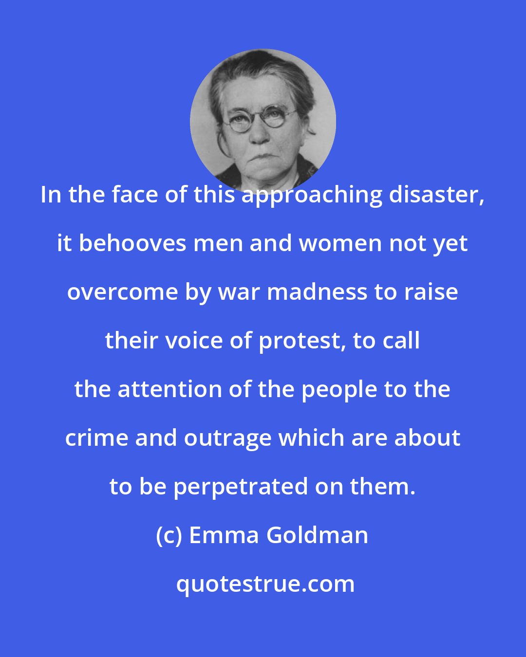 Emma Goldman: In the face of this approaching disaster, it behooves men and women not yet overcome by war madness to raise their voice of protest, to call the attention of the people to the crime and outrage which are about to be perpetrated on them.