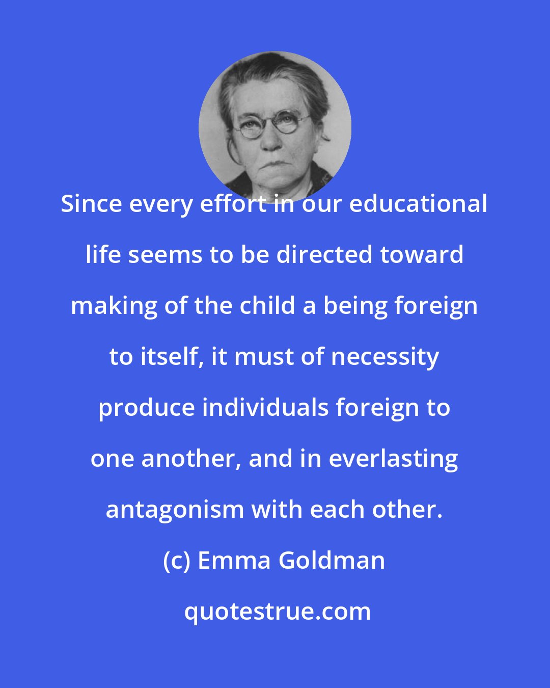 Emma Goldman: Since every effort in our educational life seems to be directed toward making of the child a being foreign to itself, it must of necessity produce individuals foreign to one another, and in everlasting antagonism with each other.