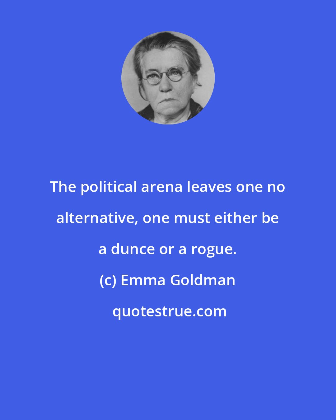 Emma Goldman: The political arena leaves one no alternative, one must either be a dunce or a rogue.