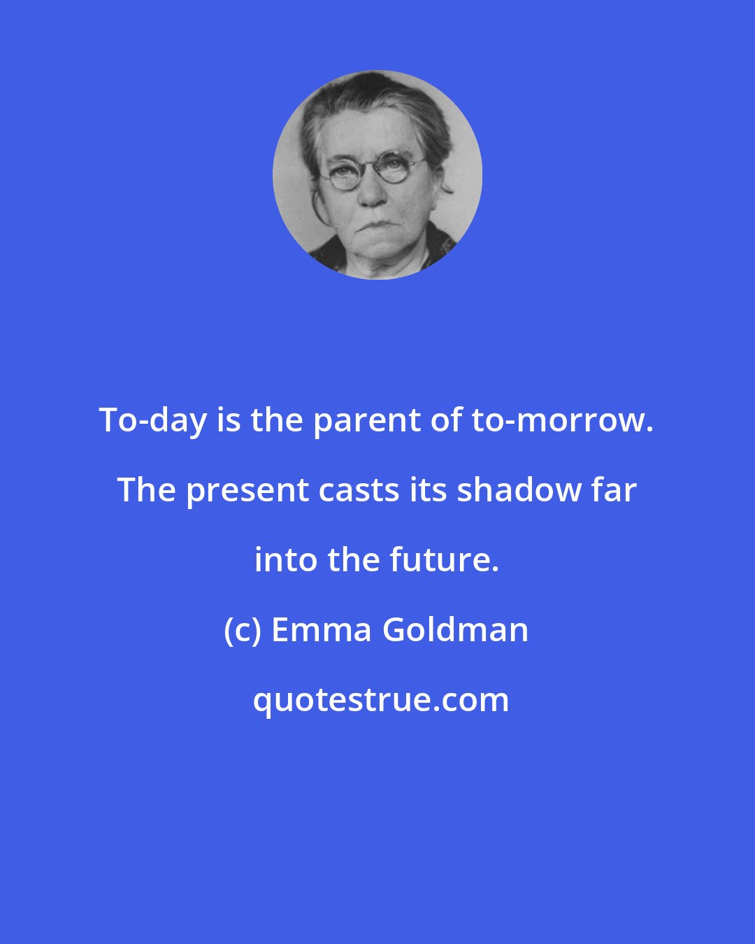 Emma Goldman: To-day is the parent of to-morrow. The present casts its shadow far into the future.