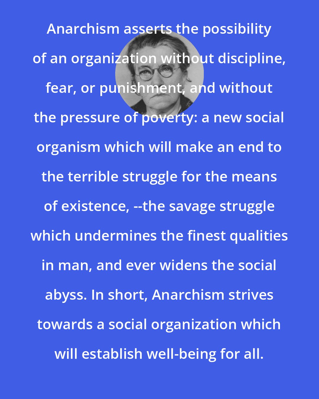 Emma Goldman: Anarchism asserts the possibility of an organization without discipline, fear, or punishment, and without the pressure of poverty: a new social organism which will make an end to the terrible struggle for the means of existence, --the savage struggle which undermines the finest qualities in man, and ever widens the social abyss. In short, Anarchism strives towards a social organization which will establish well-being for all.